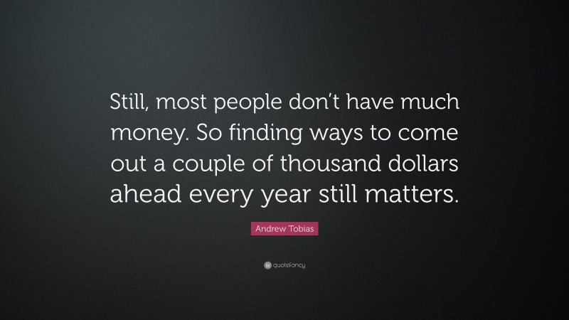 Andrew Tobias Quote: “Still, most people don’t have much money. So finding ways to come out a couple of thousand dollars ahead every year still matters.”