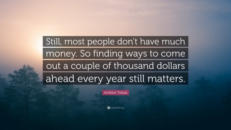 Andrew Tobias Quote: “Still, most people don’t have much money. So finding ways to come out a couple of thousand dollars ahead every year still matters.”