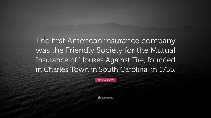 Andrew Tobias Quote: “The first American insurance company was the Friendly Society for the Mutual Insurance of Houses Against Fire, founded in Charles Town in South Carolina, in 1735.”