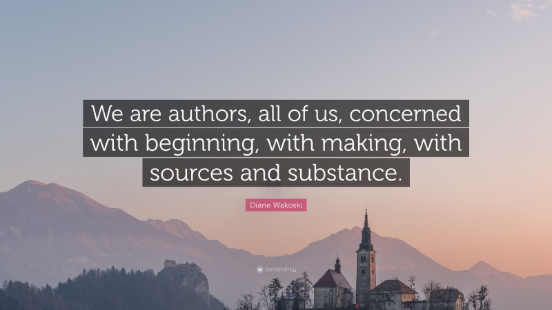 Diane Wakoski Quote: “We are authors, all of us, concerned with beginning, with making, with sources and substance.”