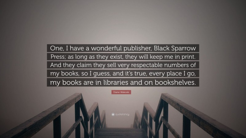 Diane Wakoski Quote: “One, I have a wonderful publisher, Black Sparrow Press; as long as they exist, they will keep me in print. And they claim they sell very respectable numbers of my books, so I guess, and it’s true, every place I go, my books are in libraries and on bookshelves.”