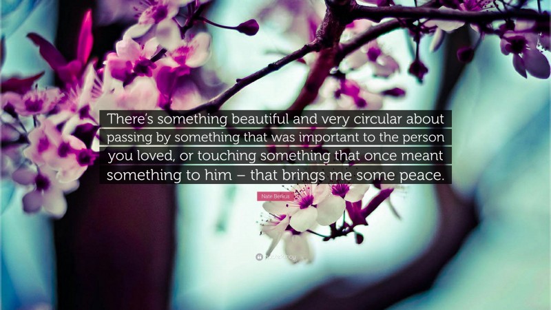 Nate Berkus Quote: “There’s something beautiful and very circular about passing by something that was important to the person you loved, or touching something that once meant something to him – that brings me some peace.”