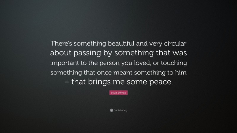 Nate Berkus Quote: “There’s something beautiful and very circular about passing by something that was important to the person you loved, or touching something that once meant something to him – that brings me some peace.”