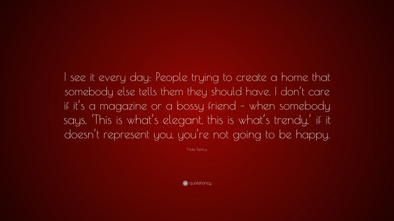Nate Berkus Quote: “I see it every day: People trying to create a home that somebody else tells them they should have. I don’t care if it’s a magazine or a bossy friend – when somebody says, ‘This is what’s elegant, this is what’s trendy,’ if it doesn’t represent you, you’re not going to be happy.”