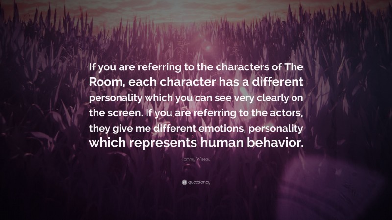 Tommy Wiseau Quote: “If you are referring to the characters of The Room, each character has a different personality which you can see very clearly on the screen. If you are referring to the actors, they give me different emotions, personality which represents human behavior.”