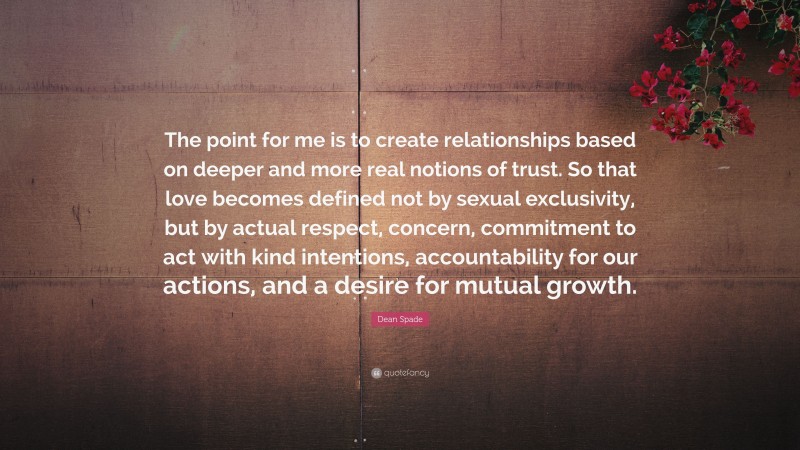 Dean Spade Quote: “The point for me is to create relationships based on deeper and more real notions of trust. So that love becomes defined not by sexual exclusivity, but by actual respect, concern, commitment to act with kind intentions, accountability for our actions, and a desire for mutual growth.”