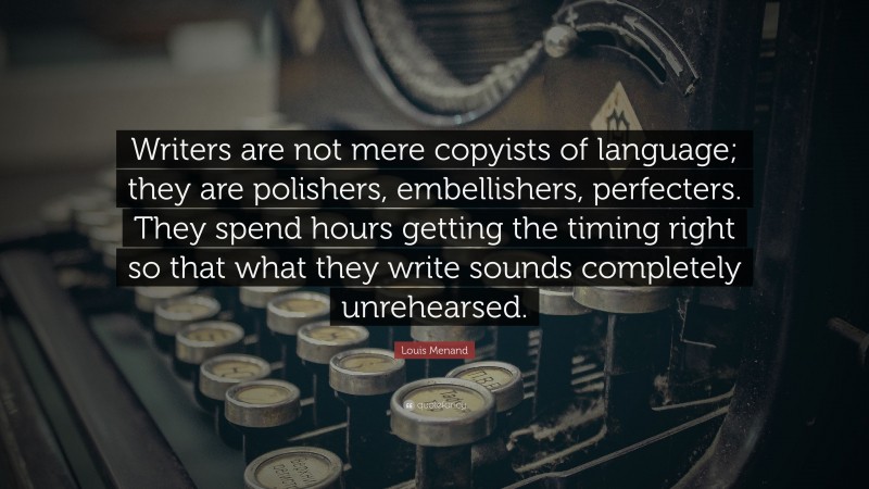 Louis Menand Quote: “Writers are not mere copyists of language; they are polishers, embellishers, perfecters. They spend hours getting the timing right so that what they write sounds completely unrehearsed.”