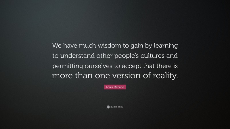 Louis Menand Quote: “We have much wisdom to gain by learning to understand other people’s cultures and permitting ourselves to accept that there is more than one version of reality.”