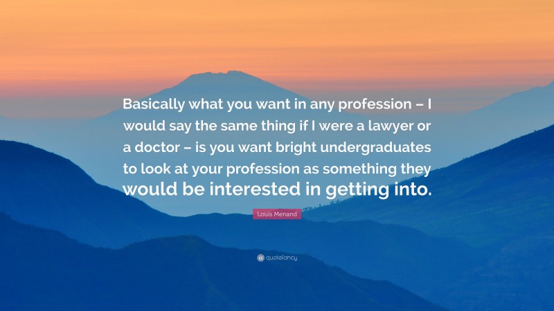 Louis Menand Quote: “Basically what you want in any profession – I would say the same thing if I were a lawyer or a doctor – is you want bright undergraduates to look at your profession as something they would be interested in getting into.”