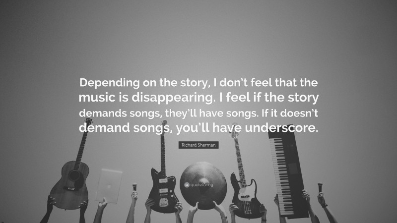 Richard Sherman Quote: “Depending on the story, I don’t feel that the music is disappearing. I feel if the story demands songs, they’ll have songs. If it doesn’t demand songs, you’ll have underscore.”