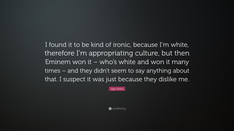 Iggy Azalea Quote: “I found it to be kind of ironic, because I’m white, therefore I’m appropriating culture, but then Eminem won it – who’s white and won it many times – and they didn’t seem to say anything about that. I suspect it was just because they dislike me.”