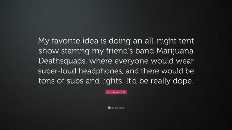 Justin Vernon Quote: “My favorite idea is doing an all-night tent show starring my friend’s band Marijuana Deathsquads, where everyone would wear super-loud headphones, and there would be tons of subs and lights. It’d be really dope.”