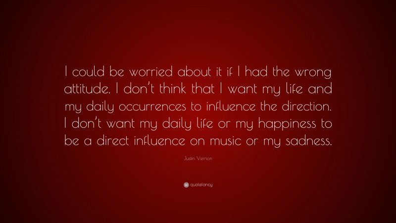 Justin Vernon Quote: “I could be worried about it if I had the wrong attitude. I don’t think that I want my life and my daily occurrences to influence the direction. I don’t want my daily life or my happiness to be a direct influence on music or my sadness.”