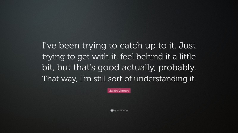 Justin Vernon Quote: “I’ve been trying to catch up to it. Just trying to get with it, feel behind it a little bit, but that’s good actually, probably. That way, I’m still sort of understanding it.”
