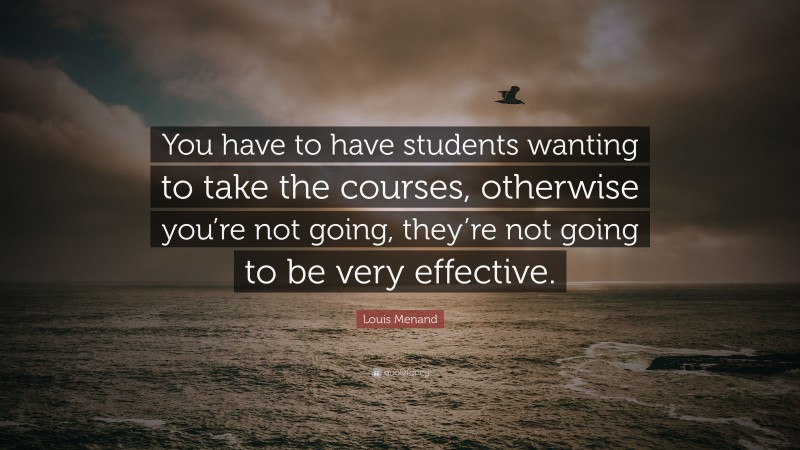Louis Menand Quote: “You have to have students wanting to take the courses, otherwise you’re not going, they’re not going to be very effective.”