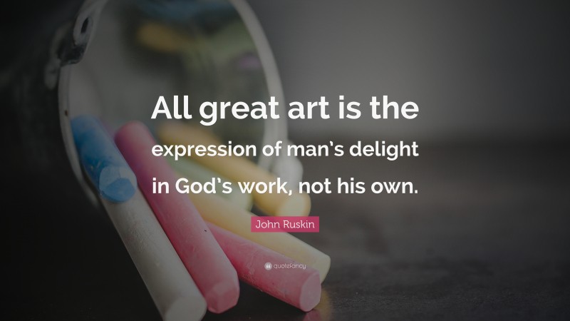 John Ruskin Quote: “All great art is the expression of man’s delight in God’s work, not his own.”