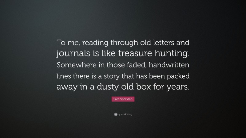 Sara Sheridan Quote: “To me, reading through old letters and journals is like treasure hunting. Somewhere in those faded, handwritten lines there is a story that has been packed away in a dusty old box for years.”