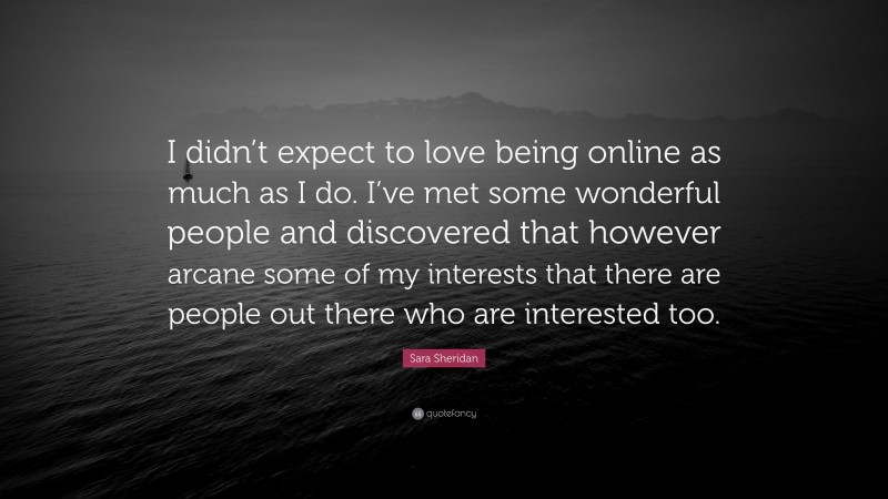 Sara Sheridan Quote: “I didn’t expect to love being online as much as I do. I’ve met some wonderful people and discovered that however arcane some of my interests that there are people out there who are interested too.”