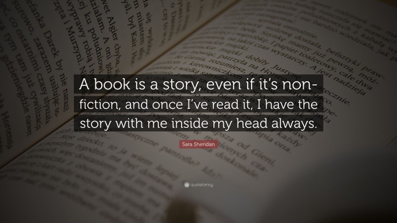 Sara Sheridan Quote: “A book is a story, even if it’s non-fiction, and once I’ve read it, I have the story with me inside my head always.”