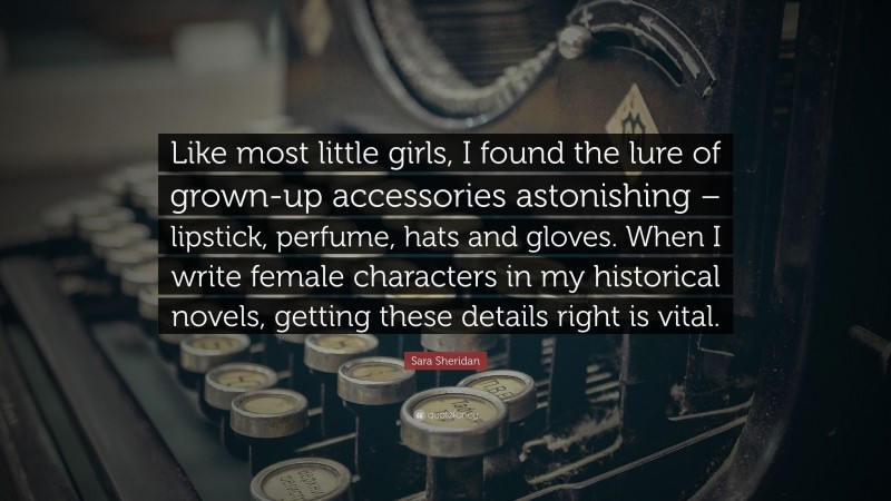 Sara Sheridan Quote: “Like most little girls, I found the lure of grown-up accessories astonishing – lipstick, perfume, hats and gloves. When I write female characters in my historical novels, getting these details right is vital.”