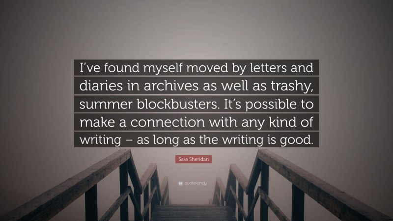 Sara Sheridan Quote: “I’ve found myself moved by letters and diaries in archives as well as trashy, summer blockbusters. It’s possible to make a connection with any kind of writing – as long as the writing is good.”