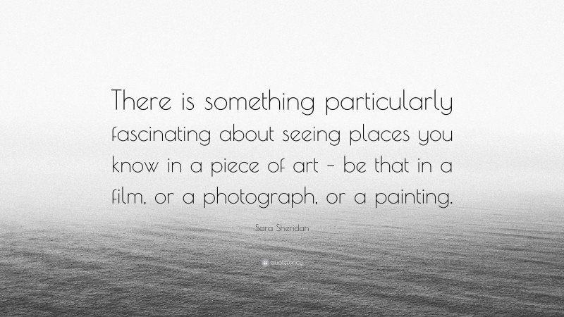 Sara Sheridan Quote: “There is something particularly fascinating about seeing places you know in a piece of art – be that in a film, or a photograph, or a painting.”