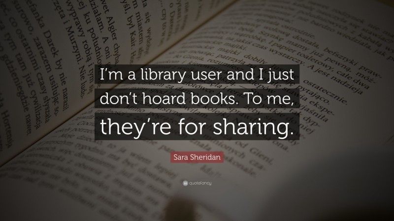 Sara Sheridan Quote: “I’m a library user and I just don’t hoard books. To me, they’re for sharing.”