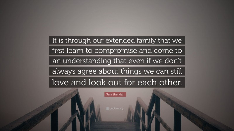 Sara Sheridan Quote: “It is through our extended family that we first learn to compromise and come to an understanding that even if we don’t always agree about things we can still love and look out for each other.”