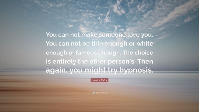 Jessica Zafra Quote: “You can not make someone love you. You can not be thin enough or white enough or famous enough. The choice is entirely the other person’s. Then again, you might try hypnosis.”