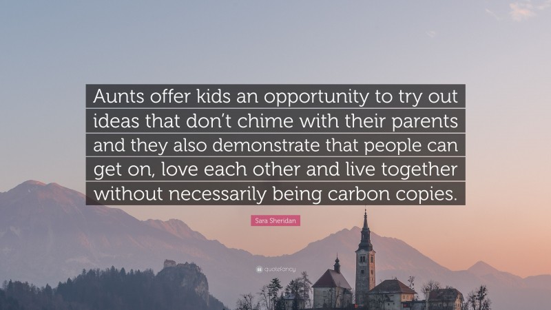 Sara Sheridan Quote: “Aunts offer kids an opportunity to try out ideas that don’t chime with their parents and they also demonstrate that people can get on, love each other and live together without necessarily being carbon copies.”