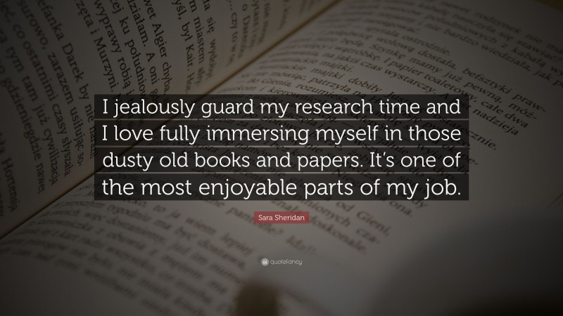 Sara Sheridan Quote: “I jealously guard my research time and I love fully immersing myself in those dusty old books and papers. It’s one of the most enjoyable parts of my job.”
