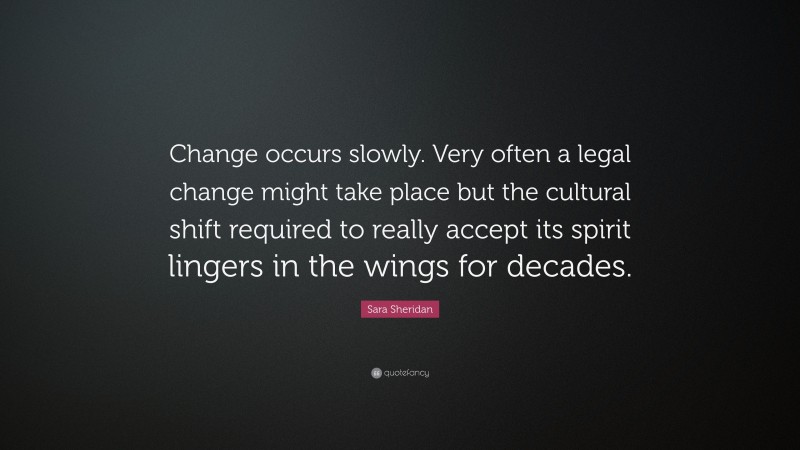 Sara Sheridan Quote: “Change occurs slowly. Very often a legal change might take place but the cultural shift required to really accept its spirit lingers in the wings for decades.”