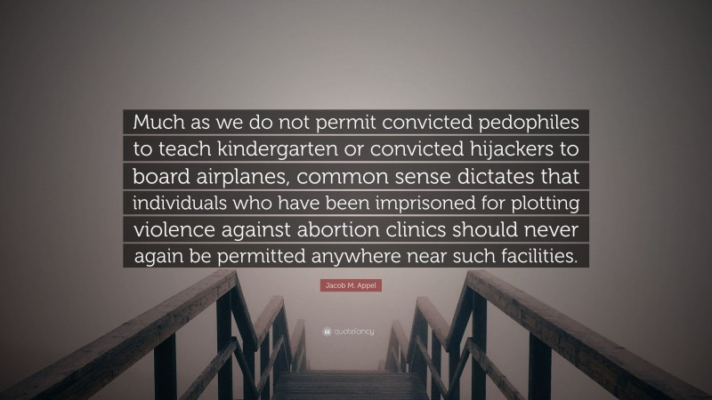 Jacob M. Appel Quote: “Much as we do not permit convicted pedophiles to teach kindergarten or convicted hijackers to board airplanes, common sense dictates that individuals who have been imprisoned for plotting violence against abortion clinics should never again be permitted anywhere near such facilities.”