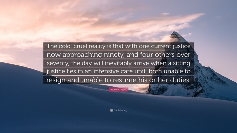 Jacob M. Appel Quote: “The cold, cruel reality is that with one current justice now approaching ninety, and four others over seventy, the day will inevitably arrive when a sitting justice lies in an intensive care unit, both unable to resign and unable to resume his or her duties.”