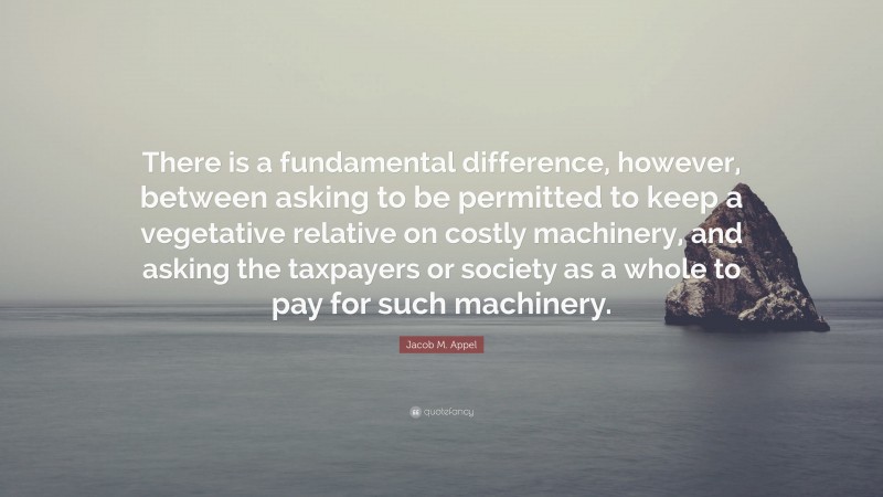 Jacob M. Appel Quote: “There is a fundamental difference, however, between asking to be permitted to keep a vegetative relative on costly machinery, and asking the taxpayers or society as a whole to pay for such machinery.”