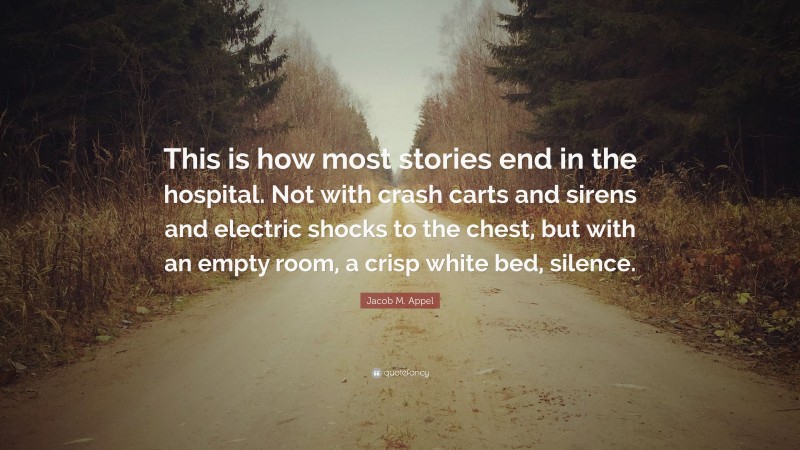 Jacob M. Appel Quote: “This is how most stories end in the hospital. Not with crash carts and sirens and electric shocks to the chest, but with an empty room, a crisp white bed, silence.”