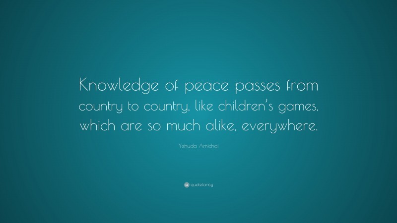 Yehuda Amichai Quote: “Knowledge of peace passes from country to country, like children’s games, which are so much alike, everywhere.”