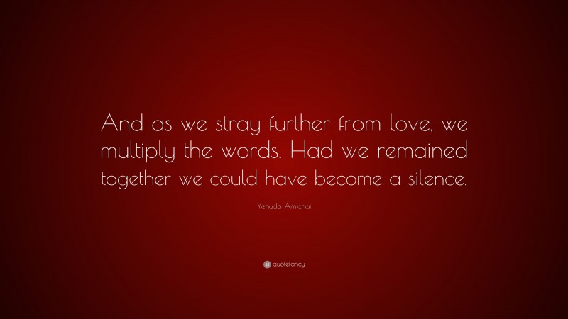 Yehuda Amichai Quote: “And as we stray further from love, we multiply the words. Had we remained together we could have become a silence.”