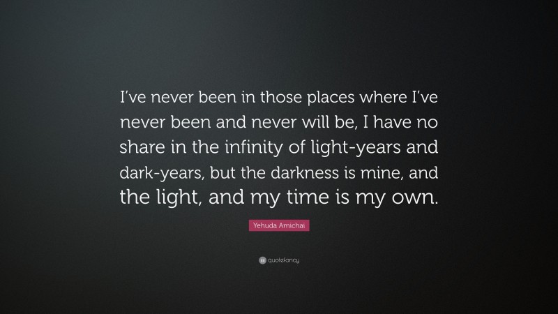 Yehuda Amichai Quote: “I’ve never been in those places where I’ve never been and never will be, I have no share in the infinity of light-years and dark-years, but the darkness is mine, and the light, and my time is my own.”