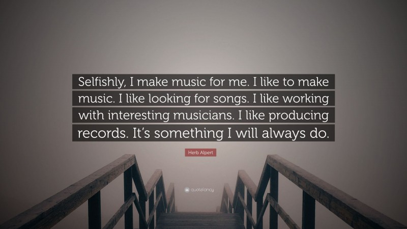 Herb Alpert Quote: “Selfishly, I make music for me. I like to make music. I like looking for songs. I like working with interesting musicians. I like producing records. It’s something I will always do.”