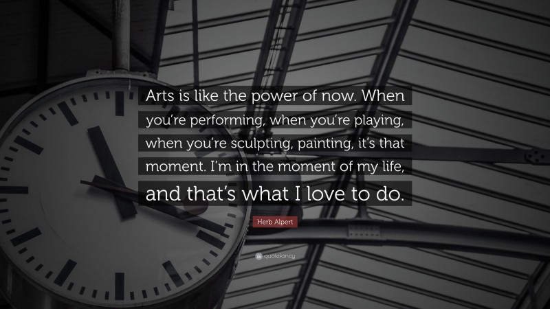 Herb Alpert Quote: “Arts is like the power of now. When you’re performing, when you’re playing, when you’re sculpting, painting, it’s that moment. I’m in the moment of my life, and that’s what I love to do.”
