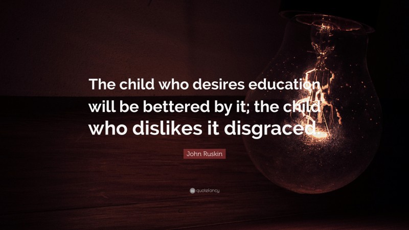 John Ruskin Quote: “The child who desires education will be bettered by it; the child who dislikes it disgraced.”