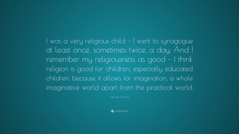 Yehuda Amichai Quote: “I was a very religious child – I went to synagogue at least once, sometimes twice, a day. And I remember my religiousness as good – I think religion is good for children, especially educated children, because it allows for imagination, a whole imaginative world apart from the practical world.”