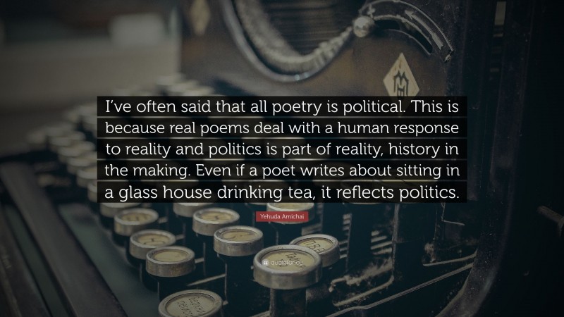 Yehuda Amichai Quote: “I’ve often said that all poetry is political. This is because real poems deal with a human response to reality and politics is part of reality, history in the making. Even if a poet writes about sitting in a glass house drinking tea, it reflects politics.”