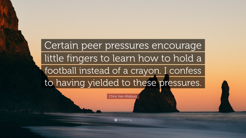 Chris Van Allsburg Quote: “Certain peer pressures encourage little fingers to learn how to hold a football instead of a crayon. I confess to having yielded to these pressures.”