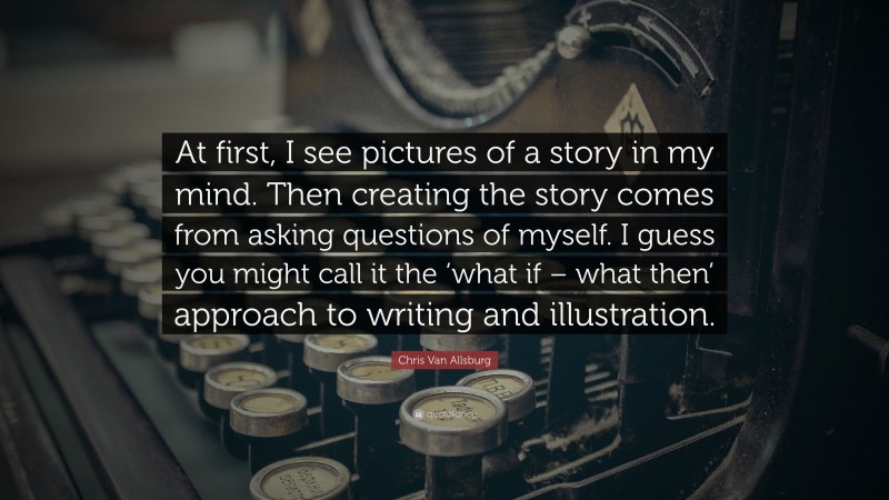 Chris Van Allsburg Quote: “At first, I see pictures of a story in my mind. Then creating the story comes from asking questions of myself. I guess you might call it the ‘what if – what then’ approach to writing and illustration.”