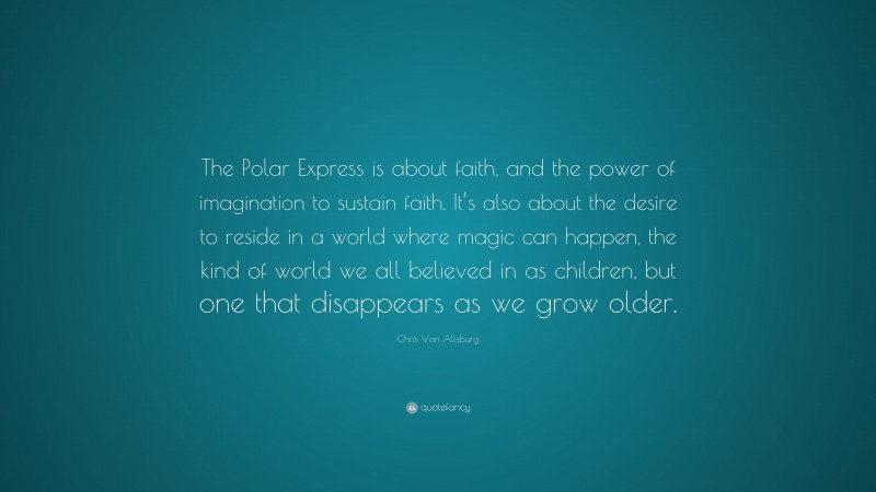 Chris Van Allsburg Quote: “The Polar Express is about faith, and the power of imagination to sustain faith. It’s also about the desire to reside in a world where magic can happen, the kind of world we all believed in as children, but one that disappears as we grow older.”