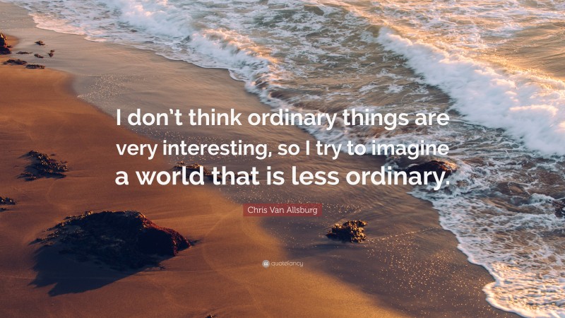 Chris Van Allsburg Quote: “I don’t think ordinary things are very interesting, so I try to imagine a world that is less ordinary.”