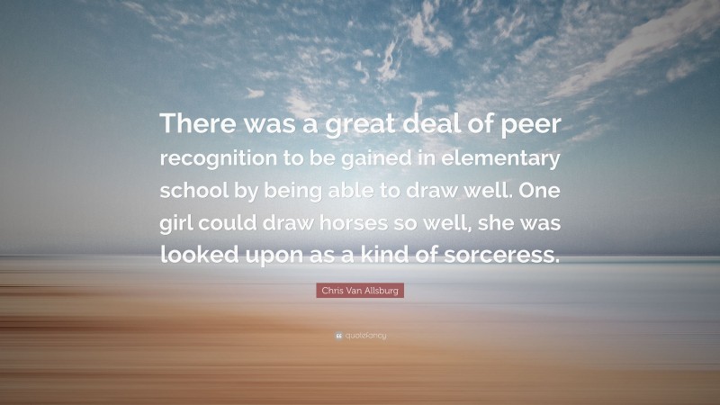 Chris Van Allsburg Quote: “There was a great deal of peer recognition to be gained in elementary school by being able to draw well. One girl could draw horses so well, she was looked upon as a kind of sorceress.”