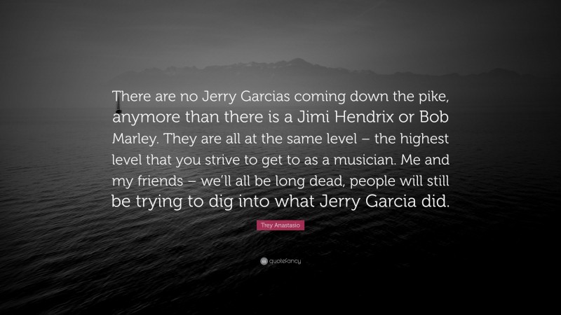 Trey Anastasio Quote: “There are no Jerry Garcias coming down the pike, anymore than there is a Jimi Hendrix or Bob Marley. They are all at the same level – the highest level that you strive to get to as a musician. Me and my friends – we’ll all be long dead, people will still be trying to dig into what Jerry Garcia did.”